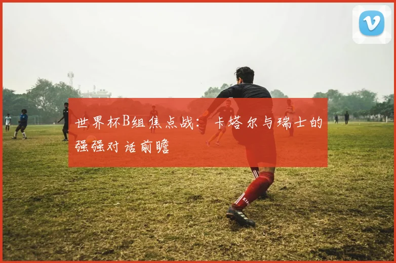 世界杯B组焦点战：卡塔尔与瑞士的强强对话前瞻