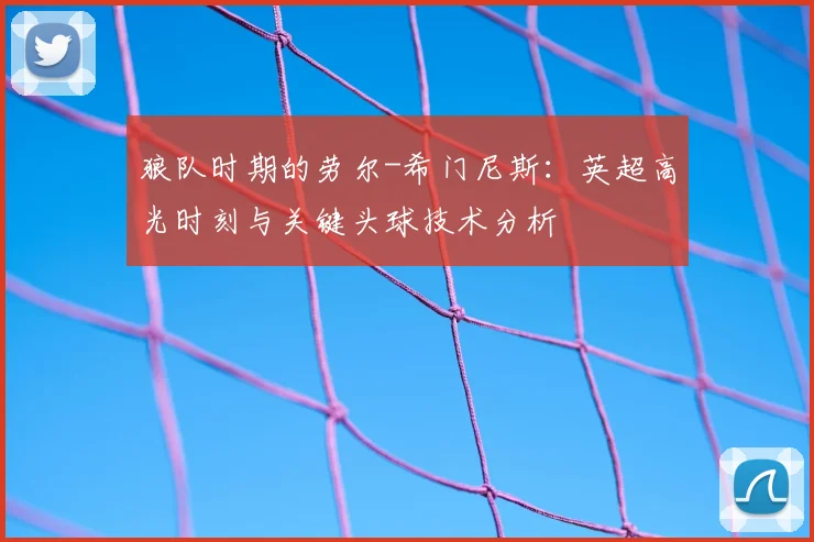 狼队时期的劳尔-希门尼斯：英超高光时刻与关键头球技术分析