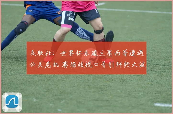 美联社:世界杯东道主墨西哥遭遇公关危机 赛场歧视口号引轩然大波