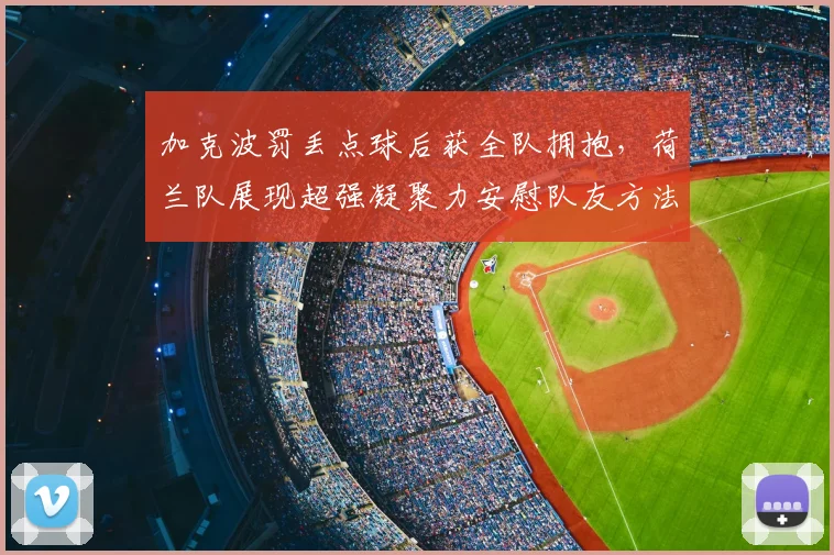 加克波罚丢点球后获全队拥抱，荷兰队展现超强凝聚力安慰队友方法详解