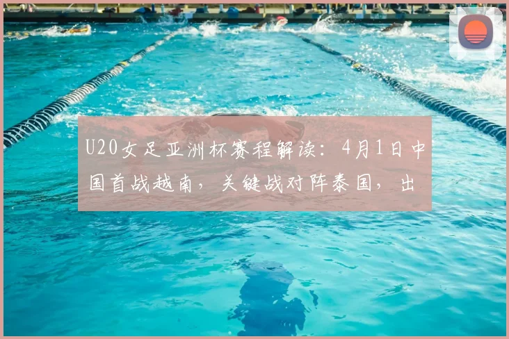 U20女足亚洲杯赛程解读：4月1日中国首战越南，关键战对阵泰国，出线形势与直播指南