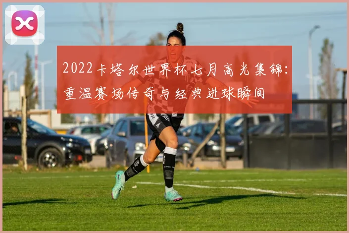 2022卡塔尔世界杯七月高光集锦:重温赛场传奇与经典进球瞬间
