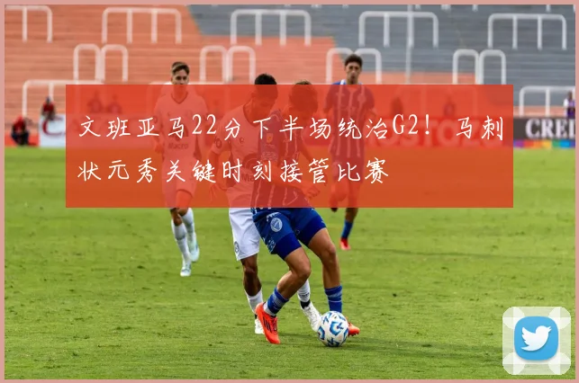 文班亚马22分下半场统治G2!马刺状元秀关键时刻接管比赛