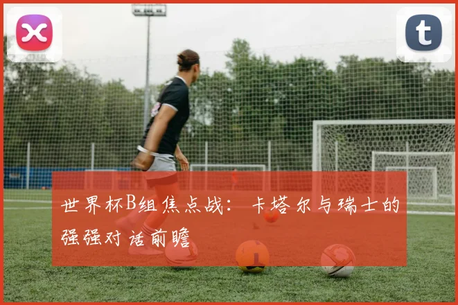 世界杯B组焦点战：卡塔尔与瑞士的强强对话前瞻