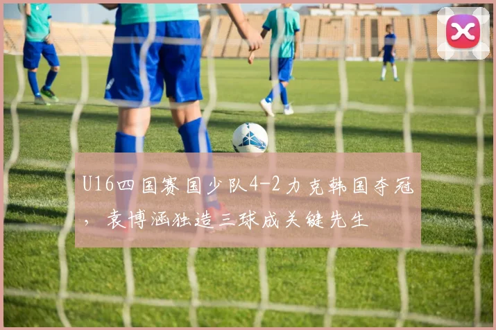 U16四国赛国少队4-2力克韩国夺冠,袁博涵独造三球成关键先生