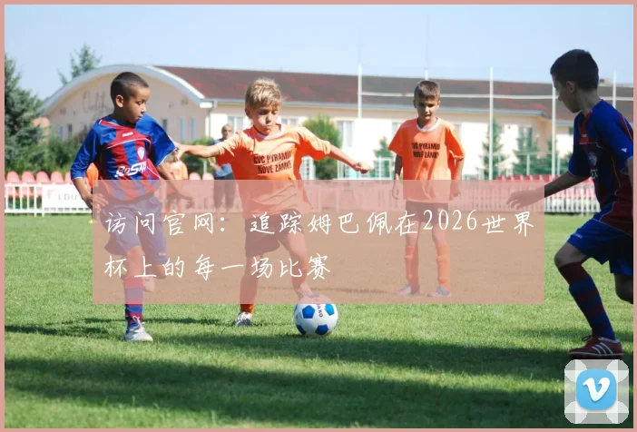 访问官网：追踪姆巴佩在2026世界杯上的每一场比赛