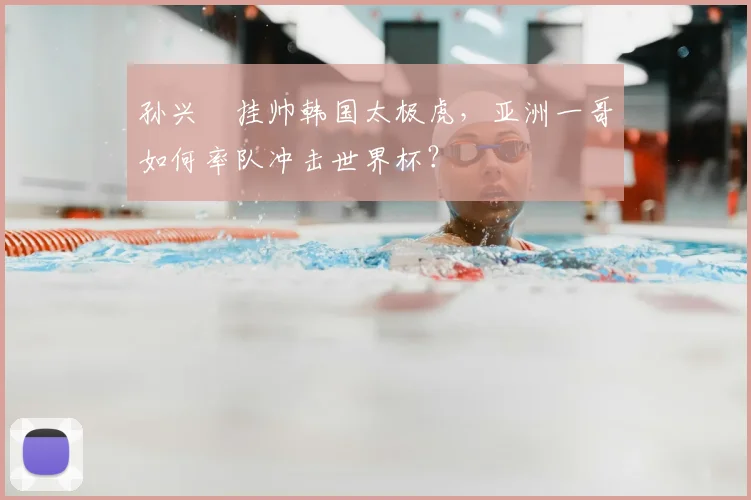 孙兴慜挂帅韩国太极虎,亚洲一哥如何率队冲击世界杯?