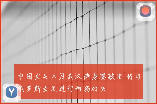 中国女足六月武汉热身赛敲定 将与俄罗斯女足进行两场对决