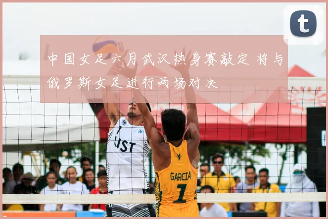 中国女足六月武汉热身赛敲定 将与俄罗斯女足进行两场对决
