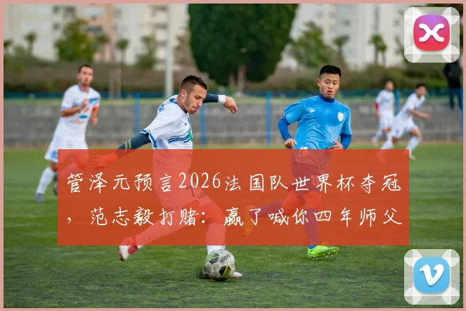 管泽元预言2026法国队世界杯夺冠,范志毅打赌:赢了喊你四年师父,这波毒奶谁更稳?