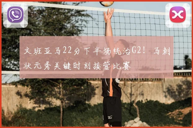 文班亚马22分下半场统治G2!马刺状元秀关键时刻接管比赛