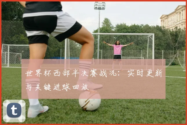 世界杯西部半决赛战况：实时更新与关键进球回放